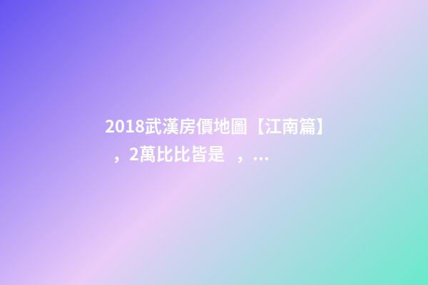 2018武漢房價地圖【江南篇】，2萬比比皆是，最高快4萬！